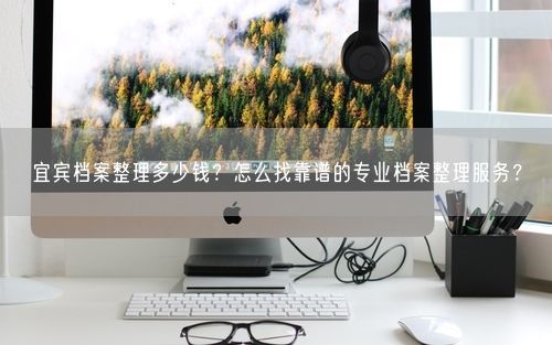 宜宾档案整理多少钱？怎么找靠谱的专业档案整理服务？