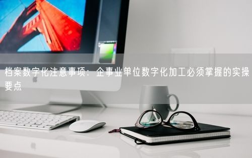 档案数字化注意事项：企事业单位数字化加工必须掌握的实操要点