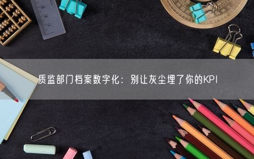 质监部门档案数字化：别让灰尘埋了你的KPI