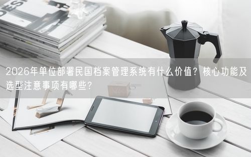 2026年单位部署民国档案管理系统有什么价值？核心功能及选型注意事项有哪些？