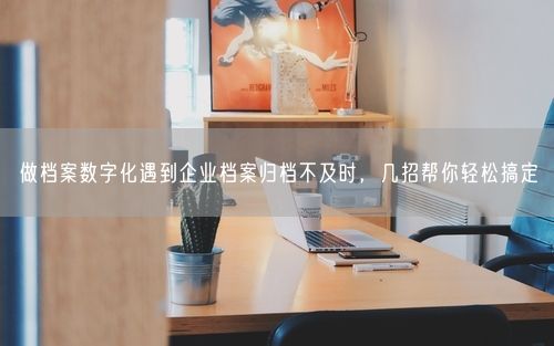 做档案数字化遇到企业档案归档不及时，几招帮你轻松搞定