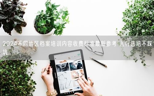 2024不同地区档案培训内容收费标准最新参考 入行选培不踩坑