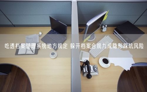 吃透档案管理系统地方规定 躲开档案合规九成隐形踩坑风险