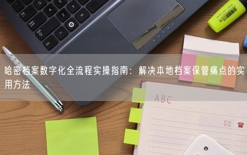 哈密档案数字化全流程实操指南：解决本地档案保管痛点的实用方法