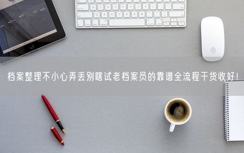 档案整理不小心弄丢别瞎试老档案员的靠谱全流程干货收好！