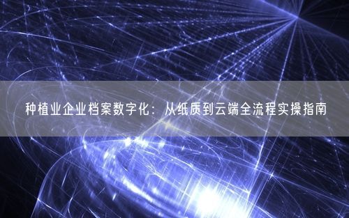 种植业企业档案数字化：从纸质到云端全流程实操指南