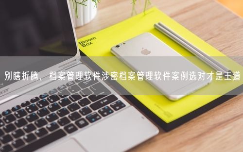 别瞎折腾，档案管理软件涉密档案管理软件案例选对才是王道