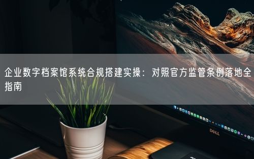企业数字档案馆系统合规搭建实操：对照官方监管条例落地全指南