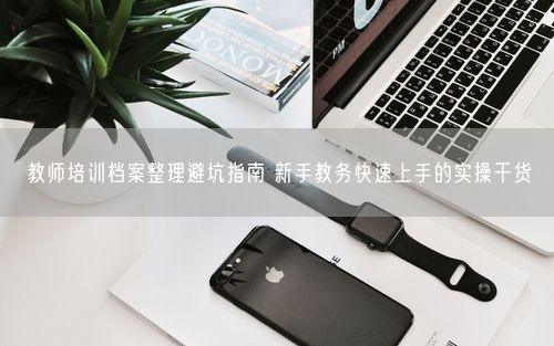 教师培训档案整理避坑指南 新手教务快速上手的实操干货