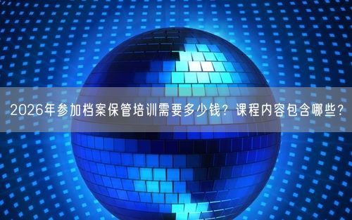2026年参加档案保管培训需要多少钱？课程内容包含哪些？