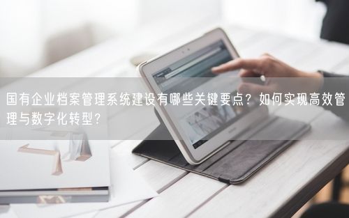 国有企业档案管理系统建设有哪些关键要点？如何实现高效管理与数字化转型？