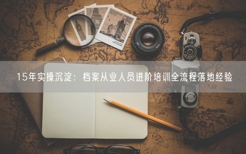 15年实操沉淀：档案从业人员进阶培训全流程落地经验