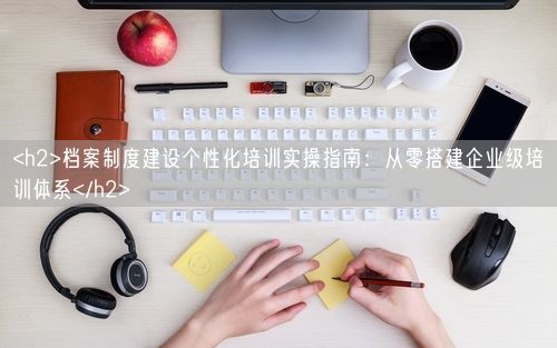 <h2>档案制度建设个性化培训实操指南：从零搭建企业级培训体系</h2>