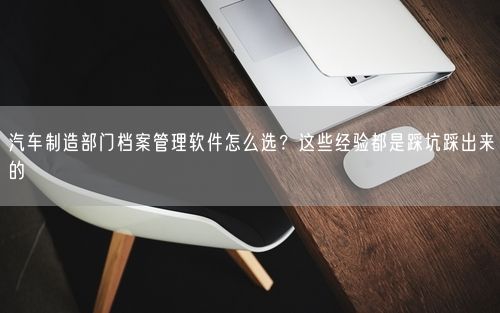 汽车制造部门档案管理软件怎么选？这些经验都是踩坑踩出来的