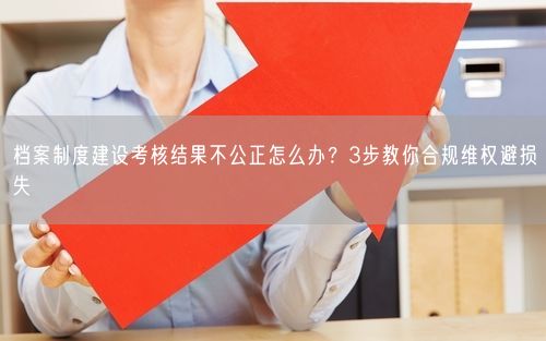 档案制度建设考核结果不公正怎么办？3步教你合规维权避损失