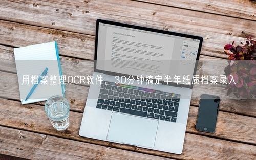 用档案整理OCR软件，30分钟搞定半年纸质档案录入