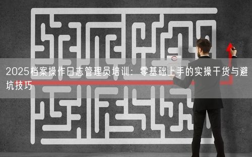 2025档案操作日志管理员培训：零基础上手的实操干货与避坑技巧