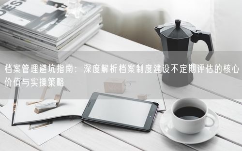 档案管理避坑指南：深度解析档案制度建设不定期评估的核心价值与实操策略