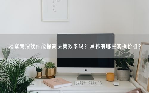 档案管理软件能提高决策效率吗？具体有哪些实操价值？