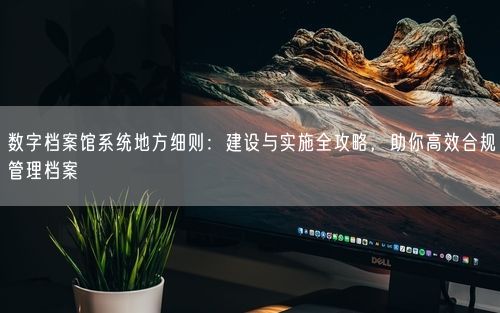 数字档案馆系统地方细则：建设与实施全攻略，助你高效合规管理档案