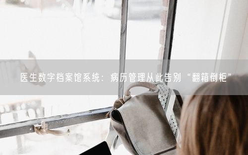 医生数字档案馆系统：病历管理从此告别“翻箱倒柜”