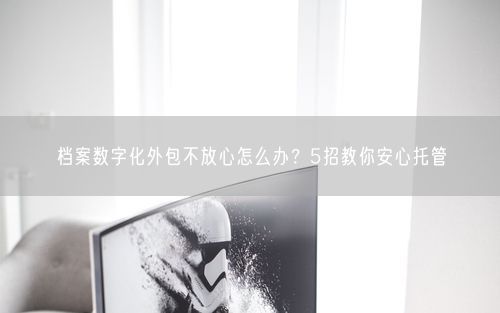 档案数字化外包不放心怎么办？5招教你安心托管