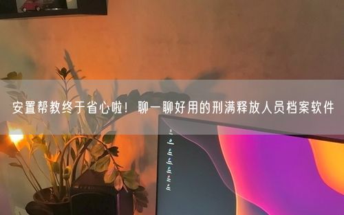 安置帮教终于省心啦！聊一聊好用的刑满释放人员档案软件