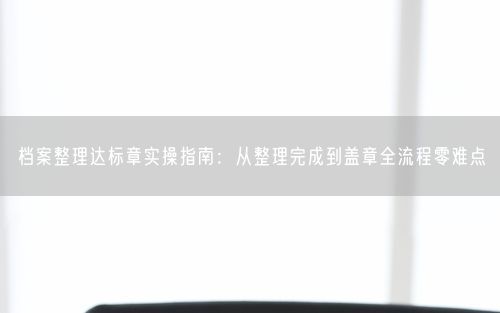 档案整理达标章实操指南：从整理完成到盖章全流程零难点