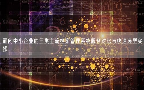 面向中小企业的三类主流档案管理系统服务对比与快速选型实操