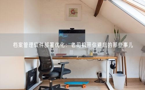 档案管理软件部署优化：老司机带你避坑的那些事儿