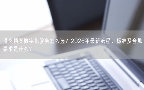 遵义档案数字化服务怎么选？2026年最新流程、标准及合规要求是什么？
