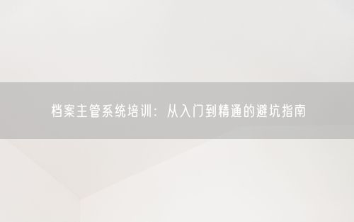 档案主管系统培训：从入门到精通的避坑指南