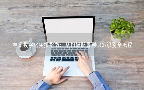 档案数字化实操指南：从扫描配置到OCR识别全流程