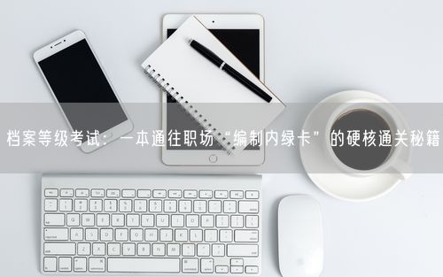 档案等级考试：一本通往职场“编制内绿卡”的硬核通关秘籍