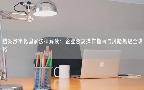 档案数字化国家法律解读：企业合规操作指南与风险规避全攻略