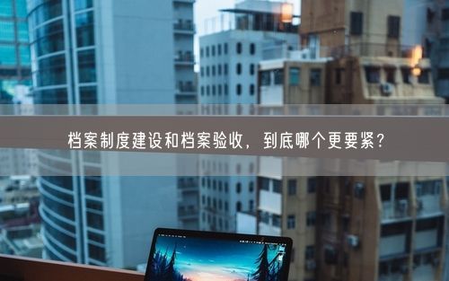 档案制度建设和档案验收，到底哪个更要紧？