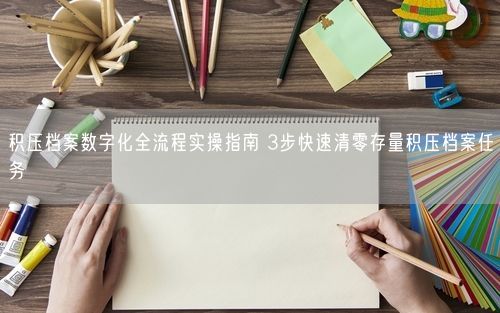 积压档案数字化全流程实操指南 3步快速清零存量积压档案任务