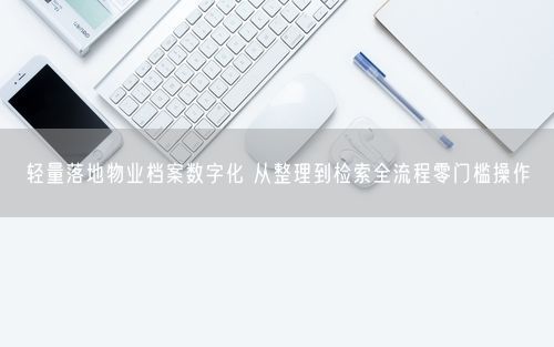 轻量落地物业档案数字化 从整理到检索全流程零门槛操作