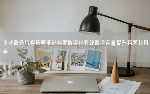 企业政务机构统筹推进档案数字化有效激活存量提升档案利用率