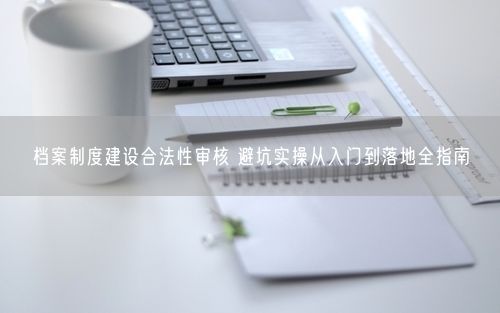 档案制度建设合法性审核 避坑实操从入门到落地全指南