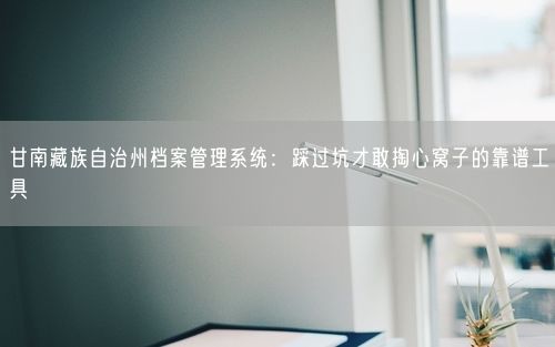 甘南藏族自治州档案管理系统：踩过坑才敢掏心窝子的靠谱工具