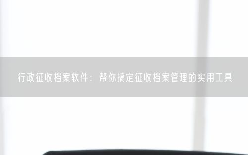 行政征收档案软件：帮你搞定征收档案管理的实用工具
