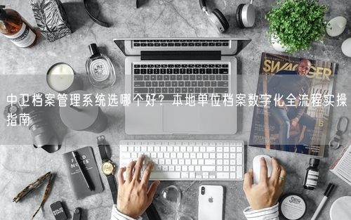 中卫档案管理系统选哪个好？本地单位档案数字化全流程实操指南