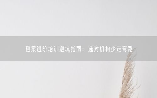 档案进阶培训避坑指南：选对机构少走弯路