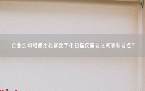企业选购和使用档案数字化扫描仪需要注意哪些要点？