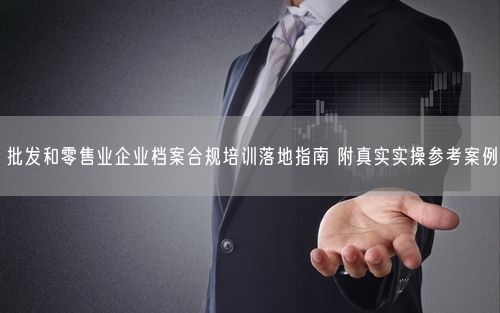 批发和零售业企业档案合规培训落地指南 附真实实操参考案例