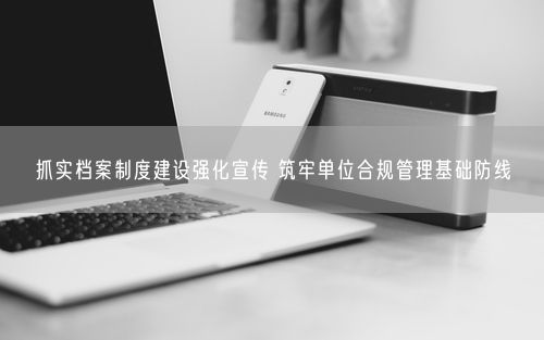 抓实档案制度建设强化宣传 筑牢单位合规管理基础防线