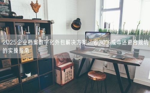 2025企业档案数字化外包解决方案：省30%成本还避合规坑的实操指南