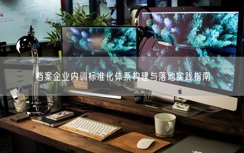 档案企业内训标准化体系构建与落地实践指南