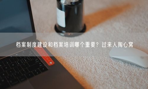 档案制度建设和档案培训哪个重要？过来人掏心窝